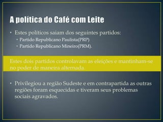 • Estes políticos saiam dos seguintes partidos:
  • Partido Republicano Paulista(PRP)
  • Partido Republicano Mineiro(PRM).


Estes dois partidos controlavam as eleições e mantinham-se
no poder de maneira alternada.

• Privilegiou a região Sudeste e em contrapartida as outras
  regiões foram esquecidas e tiveram seus problemas
  sociais agravados.
 