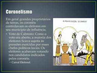 Em geral grandes proprietários
de terras, os coronéis
controlavam os eleitores em
seu município de influência.
• Voto de Cabresto: Como o
  voto era aberto, a maioria dos
  eleitores ficava sujeita às
  pressões exercidas por esses
  chefes políticos locais. Os
  eleitores acabavam votando
  nos candidatos indicados
  pelos coronéis.
  • Curral Eleitoral.
 