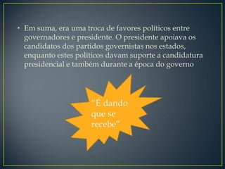 • Em suma, era uma troca de favores políticos entre
  governadores e presidente. O presidente apoiava os
  candidatos dos partidos governistas nos estados,
  enquanto estes políticos davam suporte a candidatura
  presidencial e também durante a época do governo
 
