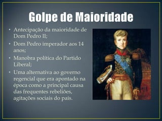 • Antecipação da maioridade de
  Dom Pedro II;
• Dom Pedro imperador aos 14
  anos;
• Manobra política do Partido
  Liberal;
• Uma alternativa ao governo
  regencial que era apontado na
  época como a principal causa
  das frequentes rebeliões,
  agitações sociais do país.
 