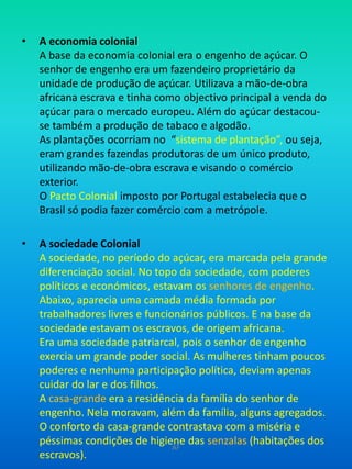 A economia colonialA base da economia colonial era o engenho de açúcar. O senhor de engenho era um fazendeiro proprietário da unidade de produção de açúcar. Utilizava a mão-de-obra africana escrava e tinha como objectivo principal a venda do açúcar para o mercado europeu. Além do açúcar destacou-se também a produção de tabaco e algodão.As plantações ocorriam no  “sistema de plantação”, ou seja, eram grandes fazendas produtoras de um único produto, utilizando mão-de-obra escrava e visando o comércio exterior.O Pacto Colonial imposto por Portugal estabelecia que o Brasil só podia fazer comércio com a metrópole.A sociedade ColonialA sociedade, no período do açúcar, era marcada pela grande diferenciação social. No topo da sociedade, com poderes políticos e económicos, estavam os senhores de engenho. Abaixo, aparecia uma camada média formada por trabalhadores livres e funcionários públicos. E na base da sociedade estavam os escravos, de origem africana.Era uma sociedade patriarcal, pois o senhor de engenho exercia um grande poder social. As mulheres tinham poucos poderes e nenhuma participação política, deviam apenas cuidar do lar e dos filhos.A casa-grande era a residência da família do senhor de engenho. Nela moravam, além da família, alguns agregados. O conforto da casa-grande contrastava com a miséria e péssimas condições de higiene das senzalas (habitações dos escravos).AF