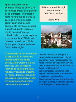 Após a descoberta das primeiras minas de ouro, o rei de Portugal tratou de organizar a sua extracção. Interessado nesta nova fonte de lucros, já que o comércio de açúcar passava por uma fase de declínio, ele começou a cobrar o quinto. O quinto nada mais era do que um imposto cobrado pela coroa portuguesa e correspondia a 20% de todo ouro encontrado na colónia. Este imposto era cobrado nas Casas de Fundição.A descoberta de ouro e o início da exploração da minas nas regiões auríferas ( Minas Gerais, Mato Grosso e Goiás ) provocou uma verdadeira "corrida do ouro" para estas regiões. Procurando trabalho na região, desempregados de várias regiões do país partiram em busca do sonho de ficar ricos da noite para o dia.III- Ouro e administração centralizada Tensões e revoltasSéculo XVIIICidades começaram a surgir e o desenvolvimento urbano e cultural aumentou muito nestas regiões. Foi neste contexto que apareceu um dos mais importantes artistas plásticos do Brasil : o “Aleijadinho”.Vários empregos surgiram nestas regiões, diversificando o mercado de trabalho na região aurífera.Para acompanhar o desenvolvimento da região sudeste, a capital do país foi transferida para o Rio de Janeiro.AF