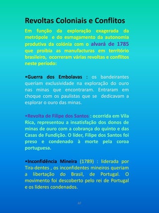 Revoltas Coloniais e ConflitosEm função da exploração exagerada da metrópole  e do esmagamento da autonomia produtiva da colónia com o alvará de 1785 que proibia as manufacturas em território brasileiro,  ocorreram várias revoltas e conflitos neste período:Guerra dos Embolavas : os bandeirantes queriam exclusividade na exploração do ouro nas minas que encontraram. Entraram em choque com os paulistas que se  dedicavam a esplorar o ouro das minas.