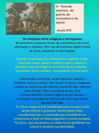 II – Terra de aventura , de guerra, de escravatura e de açúcar. século XVIIOs contactos entre indígenas e portuguesesOs primeiros contactos foram de estranheza e de certa admiração e respeito. Pêro Vaz de Caminha relata a troca de sinais, presentes e informações. Quando os portugueses começaram a explorar o pau-brasil das matas, davam espelhos, apitos, colares e chocalhos para os indígenas em troca de seu trabalho.  , Entretanto, foram também  escravizando muitos deles.Interessados nas terras, os portugueses usaram a violência contra os índios. Para tomar as terras, chegavam a matar os nativos ou até mesmo transmitir-lhes  doenças para dizimar tribos e tomar as terras. Esse comportamento violento seguiu-se por séculos, resultando no pequenos número de índios que temos  nos dias de hoje.A cultura indígena era considerada pelo europeu como sendo inferior e grosseira. Dentro desta visão, acreditavam que  a sua função era convertê-los ao cristianismo e fazer os índios seguirem a cultura europeia. Foi assim, que aos poucos, os índios foram perdendo sua cultura e também sua identidade.AF