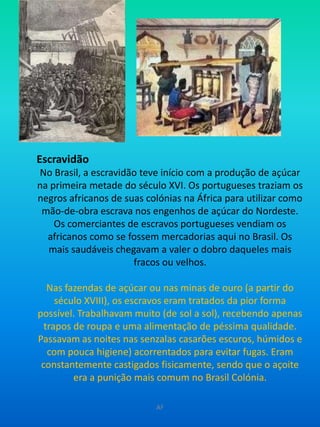 EscravidãoNo Brasil, a escravidão teve início com a produção de açúcar na primeira metade do século XVI. Os portugueses traziam os negros africanos de suas colónias na África para utilizar como mão-de-obra escrava nos engenhos de açúcar do Nordeste. Os comerciantes de escravos portugueses vendiam os africanos como se fossem mercadorias aqui no Brasil. Os mais saudáveis chegavam a valer o dobro daqueles mais fracos ou velhos.Nas fazendas de açúcar ou nas minas de ouro (a partir do século XVIII), os escravos eram tratados da pior forma possível. Trabalhavam muito (de sol a sol), recebendo apenas trapos de roupa e uma alimentação de péssima qualidade. Passavam as noites nas senzalas casarões escuros, húmidos e com pouca higiene) acorrentados para evitar fugas. Eram constantemente castigados fisicamente, sendo que o açoite era a punição mais comum no Brasil Colónia.AF