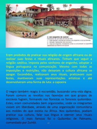 Eram proibidos de praticar sua religião de origem africana ou de realizar suas festas e rituais africanos. Tinham que seguir a religião católica, imposta pelos senhores de engenho, adoptar a língua portuguesa na comunicação. Mesmo com todas as imposições e restrições, não deixaram a cultura africana se apagar. Escondidos, realizavam seus rituais, praticavam suas festas, mantiveram suas representações artísticas e até desenvolveram uma forma de luta: a capoeiraO negro também reagiu à escravidão, buscando uma vida digna. Foram comuns as revoltas nas fazendas em que grupos de escravos fugiam, formando nas florestas os famosos quilombos. Estes, eram comunidades bem organizadas, onde os integrantes viviam em liberdade, através de uma organização comunitária aos moldes do que existia na África. Nos quilombos, podiam praticar sua cultura, falar sua língua e exercer seus rituais religiosos. O mais famoso foi o Quilombo de Palmares, comandado por Zumbi.AF