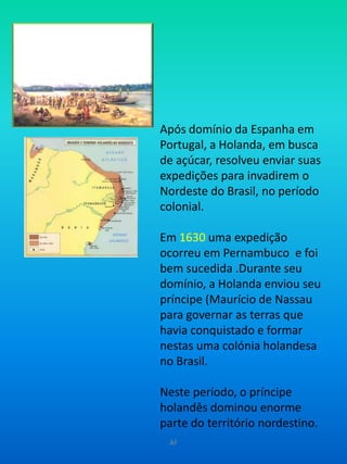Após domínio da Espanha em Portugal, a Holanda, em busca de açúcar, resolveu enviar suas expedições para invadirem o Nordeste do Brasil, no período colonial.Em 1630uma expedição ocorreu em Pernambuco  e foi bem sucedida .Durante seu domínio, a Holanda enviou seu príncipe (Maurício de Nassau para governar as terras que havia conquistado e formar nestas uma colónia holandesa no Brasil. Neste período, o príncipe holandês dominou enorme parte do território nordestino.  AF