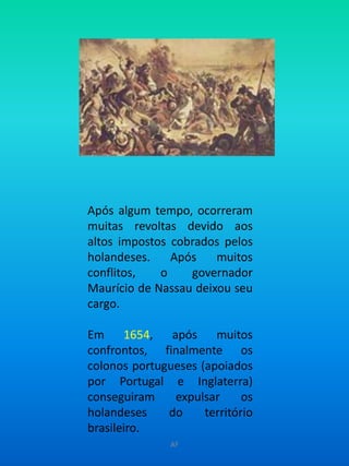 Após algum tempo, ocorreram muitas revoltas devido aos altos impostos cobrados pelos holandeses. Após muitos conflitos, o governador Maurício de Nassau deixou seu cargo. Em 1654, após muitos confrontos, finalmente os colonos portugueses (apoiados por Portugal e Inglaterra) conseguiram expulsar os holandeses do território brasileiro.AF