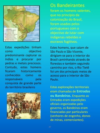 Os Bandeirantes foram os homens valentes, que no princípio da colonização do Brasil, foram usados pelos portugueses com o objectivo de lutar com indígenas rebeldes e escravos fugitivos.  Estes homens, que saiam de São Paulo e São Vicente, dirigiam-se para o interior do Brasil caminhando através de florestas e também seguindo caminho por rios, o Rio Tietê foi um dos principais meios de acesso para o interior de São Paulo. Estas explorações territoriais eram chamadas de Entradas ou Bandeiras.Enquanto as Entradas eram expedições oficiais organizadas pelo governo, as Bandeiras eram financiadas por particulares (senhores de engenho, donos de minas, comerciantes).  Estas expedições tinham como objectivo predominante capturar os índios e procurar por pedras e metais preciosos. Contudo, estes homens ficaram historicamenteconhecidos como os responsáveis pela conquista de grande parte do território brasileiroAF