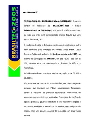 APRESENTAÇÃO



 TECNOLOGIA: UM PRODUTO PARA A SOCIEDADE, é o mote

 central    da   realização   do   BRASILTEC´2005        -   Salão

 Internacional de Tecnologia, em sua 4.ª edição consecutiva,

 ou seja será mais uma demonstração prática daquilo que vem

 sendo feito em P,D&I.

 A mudança de data e de horário neste ano de realização é outro

 fator relevante para obtenção de sucesso ainda maior. Desta

 forma, o Salão será realizado de 5 a 8 de outubro de 2005, no

 Centro de Exposições do Anhembi, em São Paulo, das 10h às

 19h, semana esta que corresponde a Semana da Ciência e

 Tecnologia.

 O Salão contará com uma área total de exposição entre 30.000 e

 38.000m².

 São esperados expositores do mais alto nível, tais como: empresas

 privadas que investem em P,D&I, universidades, faculdades,

 centro e institutos de pesquisa tecnológica, incubadoras de

 empresas, empreendedores, instituições financeiras, fundações de

 apoio à pesquisa, governos estaduais e seus respectivos órgãos e

 secretarias, entidades e prestadores de serviços, com o objetivo de

 realizar mais um grande encontro de tecnologia em seus vários

 setores.
 