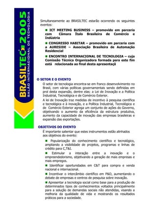Simultaneamente ao BRASILTEC estarão ocorrendo os seguintes
  eventos:
       ICT MEETING BUSINESS – promovido em parceria
     com     Câmara Ítalo Brasileira de Comércio e
     Indústria
       CONGRESSO HABITAR – promovido em parceria com
     a AURESIDE – Associação Brasileira de Automação
     Residencial
       ENCONTRO INTERNACIONAL DE TECNOLOGIA – cuja
     Comissão Técnica Organizadora formada para este fim
     está relacionada ao final desta apresentaçã



O SETOR E O EVENTO
   O setor de tecnologia encontra-se em franco desenvolvimento no
   Brasil, com várias políticas governamentais sendo definidas em
   prol desta expansão, dentre elas: a Lei de Inovação e a Política
   Industrial, Tecnológica e de Comércio Exterior.
   A lei de Inovação traz medidas de incentivo à pesquisa científica
   e tecnológica e à inovação, e a Política Industrial, Tecnológica e
   de Comércio Exterior agrega um conjunto de ações do Governo,
   objetivando o aumento da eficiência da estrutura produtiva,
   aumento da capacidade de inovação das empresas brasileiras e
   expansão das exportações.

OBJETIVOS DO EVENTO
  É importante salientar que estes instrumentos estão alinhados
  aos objetivos do evento:
         Popularização do conhecimento científico e tecnológico,
     ampliando a visibilidade de projetos, programas e linhas de
     crédito para C,T&I.
          Estimular a interação entre a inovação e o
     empreendedorismo, objetivando a geração de mais empresas e
     mais empregos.
        Identificar oportunidades em C&T para compra e venda
     nacional e internacional.
        Incentivar o intercâmbio científico em P&D, aumentando o
     debate de empresas e centros de pesquisa sobre inovação.
       Apresentar a tecnologia social como base para a produção de
     determinados tipos de conhecimentos voltados principalmente
     para a solução de demandas sociais não atendidas, visando a
     melhoria da qualidade de vida e mostrando os resultados
     práticos para a sociedade.
 