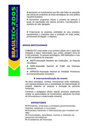 Apresentar os investimentos que têm sido feitos na expansão
   das estruturas produtivas de áreas estratégicas da nova política
   industrial brasileira.
       Demonstrar programas oficiais e privados de estimulo à
   pauta de exportações dos setores primário, manufaturados e
   produtos de valor agregado.



      Proporcionar às empresas visibilidade de seus produtos,
   equipamentos e processos para a produção em larga escala,
   promovendo divulgação e negócios.



APOIOS INSTITUCIONAIS

  O BRASILTEC conta desde a sua primeira edição com o apoio das
  entidades a seguir relacionadas, que, juntas, agregam cerca de
  5.100 empresas, 33 parques tecnológicos, 400 instituições e mais
  de 300 incubadoras de empresas:
      ABIPTI-Associação Brasileira das Instituições de Pesquisa
   Tecnológica
       ANPEI-Associação    Nacional   de   P,D&E   das   Empresas
   Inovadoras
       ANPROTEC-Associação Nacional de Entidades Promotoras
   de Empreendimentos Inovadores

            A internacionalização do evento
  No plano estratégico, contatos internacionais serão viabilizados,
  com especial destaque para a possibilidade de implementação de
  projetos bilaterais de pesquisa e formação de parcerias
  comerciais.
  Comitivas e delegações oficiais estarão presentes objetivando
  ampliar as oportunidades de investimentos, sobretudo nas áreas
  de infra-estrutura e modernização industrial.


        EXPOSITORES
    Ministérios, empresas e entidades governamentais
  federais, estaduais e municipais
    Empresas nacionais e internacionais que investem em
  P&D
    Universidades, faculdades, centros e institutos de
  pesquisas tecnológicas
    Incubadoras de empresas
 