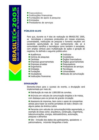 Empreendedores
    Instituições financeiras
    Fundações de apoio à pesquisa
    Entidades
    Prestadores de serviços



PÚBLICO-ALVO

  Para que, durante os 4 dias de realização do BRASILTEC 2005,
  as tecnologias e processos produzidos em nossas empresas,
  universidades, instituições de pesquisa e fomento resultem em
  excelente oportunidade de levar conhecimento não só à
  comunidade científica e tecnológica como também à sociedade,
  com amplos vértices para multiplicação de ações e geração de
  negócios, foi definido o seguinte público-alvo:
     Acadêmicos                           Institutos
     Centros de pesquisas                 Investidores
     Cientistas                           Órgãos financiadores
     Empresas governamentais              Órgãos governamentais
     Empresas privadas                    Pesquisadores
     Engenheiros                          Prestadores de serviços
     Entidades                            Tecnólogos
     Fundações                            Universidades
     Incubadoras                         Veículos de comunicação
     Instituições financeiras


DIVULGAÇÃO
  Elemento-chave para o sucesso do evento, a divulgação será
  implementada por meio de:
     Distribuição de mais de 1.000.000 de convites.
     Anúncios em veículos de comunicação dirigidos e de massa,
   com destaque para os jornais de grande circulação
      Assessoria de imprensa, bem como o apoio de companhias
   aéreas para trazer ao evento jornalistas de todo o Brasil e de
   alguns países da América Latina
      Parcerias com veículos de comunicação/mídia segmentada, a
   exemplo de áreas como: arquitetura, construção, engenharia,
   telecomunicações, energia, eletroeletrônica, automação,
   pesquisa e alimentos
     Site - Inclusão dos dados dos participantes, apoiadores e
   patrocinadores, incluindo fotografias e texto
 