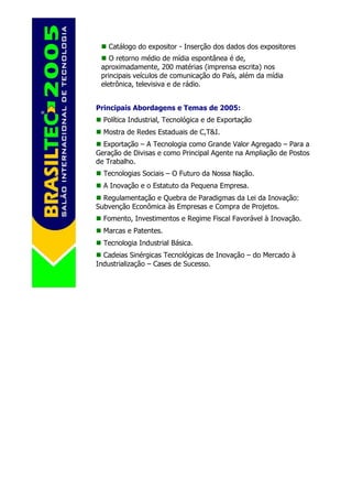 Catálogo do expositor - Inserção dos dados dos expositores
    O retorno médio de mídia espontânea é de,
 aproximadamente, 200 matérias (imprensa escrita) nos
 principais veículos de comunicação do País, além da mídia
 eletrônica, televisiva e de rádio.


Principais Abordagens e Temas de 2005:
  Política Industrial, Tecnológica e de Exportação
  Mostra de Redes Estaduais de C,T&I.
  Exportação – A Tecnologia como Grande Valor Agregado – Para a
Geração de Divisas e como Principal Agente na Ampliação de Postos
de Trabalho.
  Tecnologias Sociais – O Futuro da Nossa Nação.
  A Inovação e o Estatuto da Pequena Empresa.
  Regulamentação e Quebra de Paradigmas da Lei da Inovação:
Subvenção Econômica às Empresas e Compra de Projetos.
  Fomento, Investimentos e Regime Fiscal Favorável à Inovação.
  Marcas e Patentes.
  Tecnologia Industrial Básica.
  Cadeias Sinérgicas Tecnológicas de Inovação – do Mercado à
Industrialização – Cases de Sucesso.
 