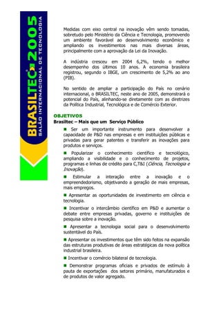 Medidas com eixo central na inovação vêm sendo tomadas,
    sobretudo pelo Ministério da Ciência e Tecnologia, promovendo
    um ambiente favorável ao desenvolvimento econômico e
    ampliando os investimentos nas mais diversas áreas,
    principalmente com a aprovação da Lei da Inovação.

    A indústria cresceu em 2004 6,2%, tendo o melhor
    desempenho dos últimos 10 anos. A economia brasileira
    registrou, segundo o IBGE, um crescimento de 5,2% ao ano
    (PIB).

    No sentido de ampliar a participação do País no cenário
    internacional, o BRASILTEC, neste ano de 2005, demonstrará o
    potencial do País, alinhando-se diretamente com as diretrizes
    da Política Industrial, Tecnológica e de Comércio Exterior.

OBJETIVOS
Brasiltec – Mais que um Serviço Público
        Ser um importante instrumento para desenvolver a
    capacidade de P&D nas empresas e em instituições públicas e
    privadas para gerar patentes e transferir as inovações para
    produtos e serviços.
        Popularizar o conhecimento científico e tecnológico,
    ampliando a visibilidade e o conhecimento de projetos,
    programas e linhas de crédito para C,T&I (Ciência, Tecnologia e
    Inovação).
        Estimular a interação entre a inovação e o
    empreendedorismo, objetivando a geração de mais empresas,
    mais empregos.
       Apresentar as oportunidades de investimento em ciência e
    tecnologia.
       Incentivar o intercâmbio científico em P&D e aumentar o
    debate entre empresas privadas, governo e instituições de
    pesquisa sobre a inovação.
       Apresentar a tecnologia social para o desenvolvimento
    sustentável do País.
       Apresentar os investimentos que têm sido feitos na expansão
    das estruturas produtivas de áreas estratégicas da nova política
    industrial brasileira.
      Incentivar o comércio bilateral de tecnologia.
       Demonstrar programas oficiais e privados de estímulo à
    pauta de exportações dos setores primário, manufaturados e
    de produtos de valor agregado.
 