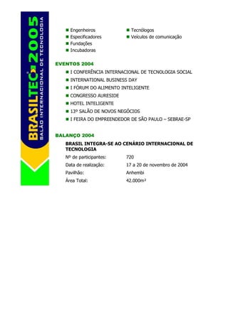 Engenheiros             Tecnólogos
     Especificadores         Veículos de comunicação
     Fundações
     Incubadoras

EVENTOS 2004
     I CONFERÊNCIA INTERNACIONAL DE TECNOLOGIA SOCIAL
     INTERNATIONAL BUSINESS DAY
     I FÓRUM DO ALIMENTO INTELIGENTE
     CONGRESSO AURESIDE
     HOTEL INTELIGENTE
     13º SALÃO DE NOVOS NEGÓCIOS
     I FEIRA DO EMPREENDEDOR DE SÃO PAULO – SEBRAE-SP


BALANÇO 2004
   BRASIL INTEGRA-SE AO CENÁRIO INTERNACIONAL DE
   TECNOLOGIA
   Nº de participantes:    720
   Data de realização:     17 a 20 de novembro de 2004
   Pavilhão:               Anhembi
   Área Total:             42.000m²
 