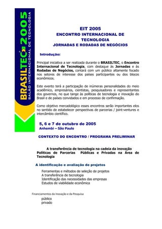EIT 2005
                  ENCONTRO INTERNACIONAL DE
                           TECNOLOGIA
                 JORNADAS E RODADAS DE NEGÓCIOS

      Introdução:

   Principal iniciativa a ser realizada durante o BRASILTEC, o Encontro
   Internacional de Tecnologia, com destaque às Jornadas e às
   Rodadas de Negócios, contará com um público altamente focado
   nos setores de interesse dos países participantes ou dos blocos
   econômicos.

   Este evento terá a participação de inúmeras personalidades do meio
   acadêmico, empresários, cientistas, pesquisadores e representantes
   dos governos, no que tange às políticas de tecnologia e inovação do
   Brasil e de países convidados e em processo de confirmação.

   Como objetivo mercadológico esses encontros serão importantes elos
   no sentido de estabelecer perspectivas de parcerias / joint-ventures e
   intercâmbio científico.


     5, 6 e 7 de outubro de 2005
     Anhembi – São Paulo

     CONTEXTO DO ENCONTRO / PROGRAMA PRELIMINAR


          A transferência de tecnologia na cadeia da inovação
   Políticas de Parcerias      Públicas e Privadas na Área de
   Tecnologia

  A identificação e avaliação de projetos
       Ferramentas e métodos de seleção de projetos
       A transferência de tecnologia
       Identificação das necessidades das empresas
       Estudos de viabilidade econômica


Financiamentos da Inovação e da Pesquisa
       público
       privado
 