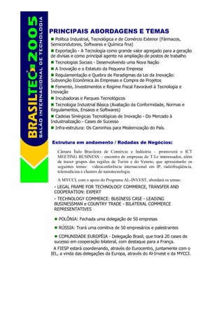 PRINCIPAIS ABORDAGENS E TEMAS
  Política Industrial, Tecnológica e de Comércio Exterior (Fármacos,
Semicondutores, Softwares e Química fina)
  Exportação - A Tecnologia como grande valor agregado para a geração
de divisas e como principal agente na ampliação de postos de trabalho
  Tecnologias Sociais - Desenvolvendo uma Nova Nação
  A Inovação e o Estatuto da Pequena Empresa
  Regulamentação e Quebra de Paradigmas da Lei da Inovação:
Subvenção Econômica às Empresas e Compra de Projetos
  Fomento, Investimentos e Regime Fiscal Favorável à Tecnologia e
Inovação
  Incubadoras e Parques Tecnológicos
  Tecnologia Industrial Básica (Avaliação da Conformidade, Normas e
Regulamentos, Ensaios e Softwares)
  Cadeias Sinérgicas Tecnológicas de Inovação - Do Mercado à
Industrialização - Cases de Sucesso
  Infra-estrutura: Os Caminhos para Modernização do País.


Estrutura em andamento / Rodadas de Negócios:
   Câmara Ítalo Brasileira de Comércio e Indústria – promoverá o ICT
   MEETING BUSINESS – encontro de empresas de T.I.e interessados, além
   de trazer grupos das regiões de Turim e do Veneto, que apresentarão os
   seguintes temas: videoconferência internacional em IP, radiofreqüência,
   telemedicina e clusters de nanotecnologia.
   A MYCCI, com o apoio do Programa AL-INVEST, abordará os temas:
 - LEGAL FRAME FOR TECHNOLOGY COMMERCE, TRANSFER AND
 COOPERATION: EXPERT
 - TECHNOLOGY COMMERCE: BUSINESS CASE - LEADING
 BUSINESSMAN e COUNTRY TRADE - BILATERAL COMMERCE
 REPRESENTATIVES

    POLÔNIA: Fechada uma delegação de 50 empresas

    RÚSSIA: Trará uma comitiva de 50 empresários e palestrantes
   COMUNIDADE EUROPÉIA - Delegação Brasil, que trará 20 cases de
 sucesso em cooperação bilateral, com destaque para a França.
 A FIESP estará coordenando, através do Eurocentro, juntamente com o
IEL, a vinda das delegações da Europa, através do Al-Invest e da MYCCI.
 