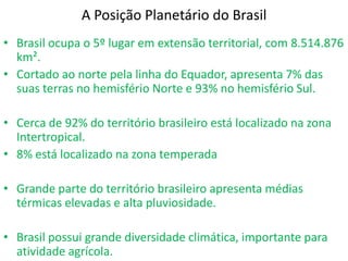 A Posição Planetário do Brasil Brasil ocupa o 5º lugar em extensão territorial, com 8.514.876 km².Cortado ao norte pela linha do Equador, apresenta 7% das suas terras no hemisfério Norte e 93% no hemisfério Sul.Cerca de 92% do território brasileiro está localizado na zona Intertropical.8% está localizado na zona temperadaGrande parte do território brasileiro apresenta médias térmicas elevadas e alta pluviosidade.Brasil possui grande diversidade climática, importante para atividade agrícola.