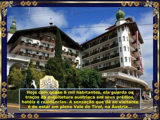 Hoje com quase 6 mil habitantes, ela guarda os traços da arquitetura austríaca em seus prédios, hotéis e residências. A sensação que dá ao visitante é de estar em pleno Vale do Tirol, na Áustria... 