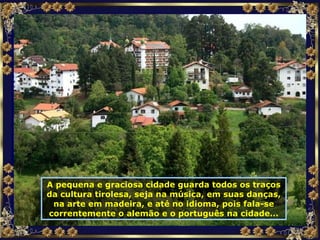 A pequena e graciosa cidade guarda todos os traços da cultura tirolesa, seja na música, em suas danças, na arte em madeira, e até no idioma, pois fala-se correntemente o alemão e o português na cidade... 