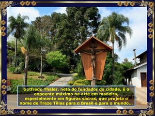 Gotfredo Thaler, neto do fundador da cidade, é o expoente máximo na arte em madeira, especialmente em figuras sacras, que projeta o nome de Treze Tílias para o Brasil e para o mundo... 