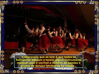 A impressão que se tem é que todos os habitantes dançam e tocam algum instrumento musical, pois é incrível o número de bandas e grupos de danças folclóricas na cidade... 