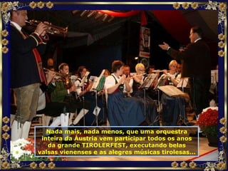 Nada mais, nada menos, que uma orquestra inteira da Áustria vem participar todos os anos da grande TIROLERFEST, executando belas valsas vienenses e as alegres músicas tirolesas... 