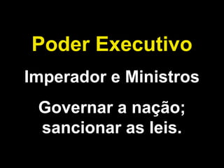 Poder Executivo 
Imperador e Ministros 
Governar a nação; 
sancionar as leis. 
 