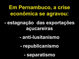 Em Pernambuco, a crise 
econômica se agravou: 
- estagnação das exportações 
açucareiras 
- anti-lusitanismo 
- republicanismo 
- separatismo 
 