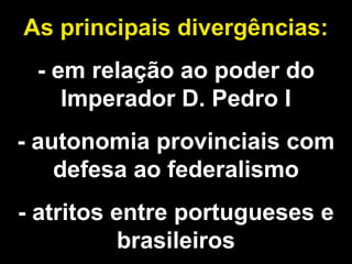 As principais divergências: 
- em relação ao poder do 
Imperador D. Pedro I 
- autonomia provinciais com 
defesa ao federalismo 
- atritos entre portugueses e 
brasileiros 
 