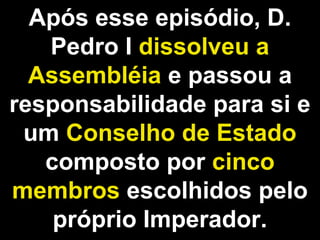 Após esse episódio, D. 
Pedro I dissolveu a 
Assembléia e passou a 
responsabilidade para si e 
um Conselho de Estado 
composto por cinco 
membros escolhidos pelo 
próprio Imperador. 
 