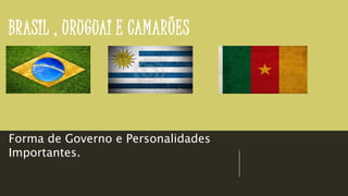 BRASIL , URUGUAI E CAMARÕES
Forma de Governo e Personalidades
Importantes.
 