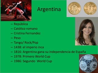 ArgentinaEspanolRepúblicaCatólico romanoCristina FernandezPesoTango/ Rock/Pop1438: el imperio inca1816: Argentina gana su independencia de España1978: Primero World Cup1986: Segundo  World Cup 