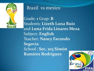 Brazil vs mexico
Grade: 1 Grup: B
Students: Lizeth Luna Ruiz
and Luna Frida Linares Meza
Subject: English
Teacher: Nancy Facundo
Segovia
School : Sec. 103 Simón
Ramírez Rodríguez
 