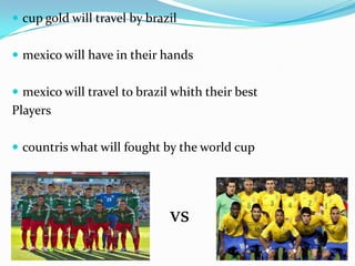  cup gold will travel by brazil
 mexico will have in their hands
 mexico will travel to brazil whith their best
Players
 countris what will fought by the world cup
vs
 