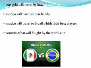  cup gold will travel by brazil
 mexico will have in their hands
 mexico will travel to brazil whith their best players
 countris what will fought by the world cup
 