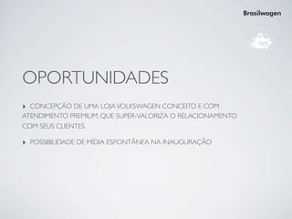 Brasilwagen




OPORTUNIDADES
‣ CONCEPÇÃO DE UMA LOJA VOLKSWAGEN CONCEITO E COM
ATENDIMENTO PREMIUM, QUE SUPER-VALORIZA O RELACIONAMENTO
COM SEUS CLIENTES

‣ POSSIBILIDADE DE MÍDIA ESPONTÂNEA NA INAUGURAÇÃO
 