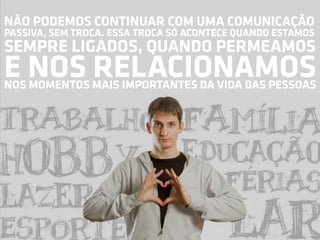 NÃO PODEMOS CONTINUAR COM UMA COMUNICAÇÃO
PASSIVA, SEM TROCA. ESSA TROCA SÓ ACONTECE QUANDO ESTAMOS
SEMPRE LIGADOS, QUANDO PERMEAMOS
E NOS RELACIONAMOS
NOS MOMENTOS MAIS IMPORTANTES DA VIDA DAS PESSOAS
 