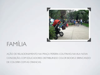 FAMÍLIA
AÇÃO DE RELACIONAMENTO NA PRAÇA PEREIRA COUTINHO, NA VILA NOVA
CONCEIÇÃO, COM EDUCADORES DISTRIBUINDO COLOR BOOKS E BRINCANDO
DE COLORIR COM AS CRIANCAS.
 