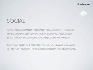 Brasilwagen




SOCIAL
AÇÃO EM RESTAURANTES PREMIUM DA REGIÃO COM A ENTREGA DA
REVISTA VOLKSWAGEN COM UMA CINTA COMUNICANDO A NOVA
ESTRUTURA DA BRASILWAGEN, ESPECIALIZADA EM IMPORTADOS.


PARA OS CLIENTES QUE ESTIVEREM COM UM VOLKSWAGEN, GANHAM
UM CD EXCLUSIVO COM MÚSICAS SELECIONADAS PELA BRASILWAGEN.
 