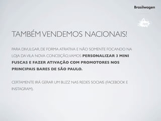 Brasilwagen




TAMBÉM VENDEMOS NACIONAIS!
PARA DIVULGAR, DE FORMA ATRATIVA E NÃO SOMENTE FOCANDO NA
LOJA DA VILA NOVA CONCEIÇÃO, VAMOS PERSONALIZAR 3 MINI
FUSCAS E FAZER ATIVAÇÃO COM PROMOTORES NOS
PRINCIPAIS BARES DE SÃO PAULO.


CERTAMENTE IRÁ GERAR UM BUZZ NAS REDES SOCIAIS (FACEBOOK E
INSTAGRAM).
 