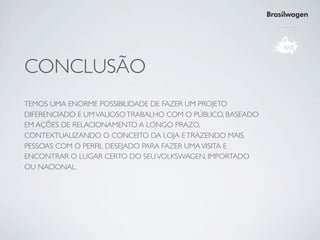 Brasilwagen




CONCLUSÃO
TEMOS UMA ENORME POSSIBILIDADE DE FAZER UM PROJETO
DIFERENCIADO E UM VALIOSO TRABALHO COM O PÚBLICO, BASEADO
EM AÇÕES DE RELACIONAMENTO A LONGO PRAZO,
CONTEXTUALIZANDO O CONCEITO DA LOJA E TRAZENDO MAIS
PESSOAS COM O PERFIL DESEJADO PARA FAZER UMA VISITA E
ENCONTRAR O LUGAR CERTO DO SEU VOLKSWAGEN, IMPORTADO
OU NACIONAL.
 