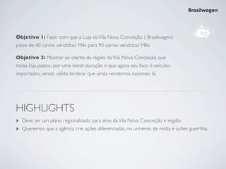 Brasilwagen




Objetivo 1: Fazer com que a Loja da Vila Nova Conceição ( Brasilwagen)
passe de 40 carros vendidos/ Mês para 90 carros vendidos/ Mês.

Objetivo 2: Mostrar ao cliente da região da Vila Nova Conceição que
nossa loja passou por uma reestruturação e que agora seu foco é veículos
importados, sendo válido lembrar que ainda vendemos nacionais lá.




HIGHLIGHTS
‣ Deve ser um plano regionalizado para área da Vila Nova Conceição e região.
‣ Queremos que a agência crie ações diferenciadas, no universo de mídia e ações guerrilha.
 
