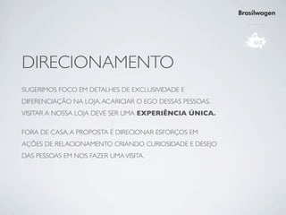 Brasilwagen




DIRECIONAMENTO
SUGERIMOS FOCO EM DETALHES DE EXCLUSIVIDADE E
DIFERENCIAÇÃO NA LOJA. ACARICIAR O EGO DESSAS PESSOAS.
VISITAR A NOSSA LOJA DEVE SER UMA EXPERIÊNCIA ÚNICA.

FORA DE CASA, A PROPOSTA É DIRECIONAR ESFORÇOS EM
AÇÕES DE RELACIONAMENTO CRIANDO CURIOSIDADE E DESEJO
DAS PESSOAS EM NOS FAZER UMA VISITA.
 