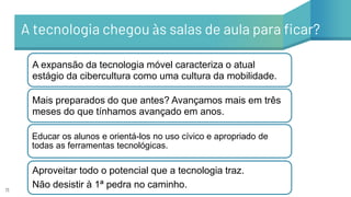 11
A tecnologia chegou às salas de aula para ficar?
A expansão da tecnologia móvel caracteriza o atual
estágio da cibercultura como uma cultura da mobilidade.
Mais preparados do que antes? Avançamos mais em três
meses do que tínhamos avançado em anos.
Educar os alunos e orientá-los no uso cívico e apropriado de
todas as ferramentas tecnológicas.
Aproveitar todo o potencial que a tecnologia traz.
Não desistir à 1ª pedra no caminho.
 