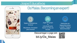 Tablet e Smartphone
Android
Bluestacks: Emulador
para Android
Jogar em grupo
ou
individualmente
Dentro ou fora da
escolar
Definições de
Segurança ativar
a opção “Origens
desconhecidas”
JogosEducativos
OsMaias.Becominganexpert!
Descarregar o jogo em
bit.ly/Os_Maias
 