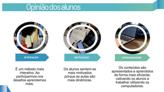 INTERAÇÃO APRENDIZAGEMMOTIVAÇÃO
É um método mais
interativo. Ao
participarmos nos
desafios aprendemos
mais.
Os alunos sentem-se
mais motivados
porque as aulas são
mais dinâmicas.
Os conteúdos são
apresentados e aprendidos
de forma mais eficiente,
cativando os alunos a
trabalhar utilizando os
computadores.
Opiniãodosalunos
 