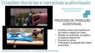 PROCESSO DE PRODUÇÃO
AUDIOVISUAL
• Escolher o texto para transformar
em roteiro e depois em vídeo.
• Retratar os ambientes, as ações e
os espaços disponíveis.
• Escrever as cenas.
• Publicação e divulgação dos vídeos
produzidos.
Vídeos dos alunos do 7º ano – O Cavaleiro da Dinamarca
Criações literárias e narrativas audiovisuais
Aprendizagem Baseada em
Projetos Curriculares
 
