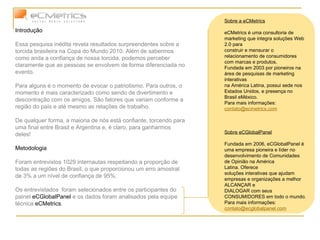 Introdução Essa pesquisa inédita revela resultados surpreendentes sobre a torcida brasileira na Copa do Mundo 2010. Além de sabermos como anda a confiança de nossa torcida, podemos perceber claramente que as pessoas se envolvem de forma diferenciada no evento.  Para alguns é o momento de evocar o patriotismo. Para outros, o momento é mais caracterizado como sendo de divertimento e descontração com os amigos. São fatores que variam conforme a região do país e até mesmo as relações de trabalho.  De qualquer forma, a maioria de nós está confiante, torcendo para uma final entre Brasil e Argentina e, é claro, para ganharmos deles! Metodologia Foram entrevistos 1029 internautas respeitando a proporção de todas as regiões do Brasil, o que proporcionou um erro amostral de 3% a um nível de confiança de 95%.  Os entrevistados  foram selecionados entre os participantes do painel  eCGlobalPanel  e os dados foram analisados pela equipe técnica  eCMetrics . Sobre a eCMetrics eCMetrics é uma consultoria de marketing que integra soluções Web 2.0 para construir e mensurar o relacionamento de consumidores com marcas e produtos. Fundada em 2003 por pioneiros na área de pesquisas de marketing interativas na América Latina, possui sede nos Estados Unidos, e presença no Brasil eMéxico.  Para mais informações:  [email_address] Sobre eCGlobalPanel Fundada em 2006, eCGlobalPanel é uma empresa pioneira e líder no desenvolvimento de Comunidades de Opinião na América Latina. Oferece soluções interativas que ajudam empresas e organizações a melhor ALCANÇAR e DIALOGAR com seus CONSUMIDORES em todo o mundo. Para mais informações:  [email_address] 